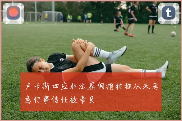 卢卡斯回应非法雇佣指控称从未恶意行事信任被辜负