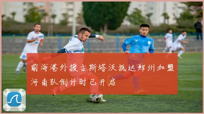 前海港外援古斯塔沃抵达郑州加盟河南队倒计时已开启