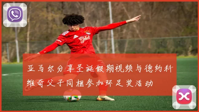 亚马尔分享圣诞假期视频与德约科维奇父子同框参加环足奖活动