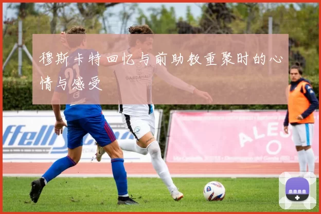 穆斯卡特回忆与前助教重聚时的心情与感受