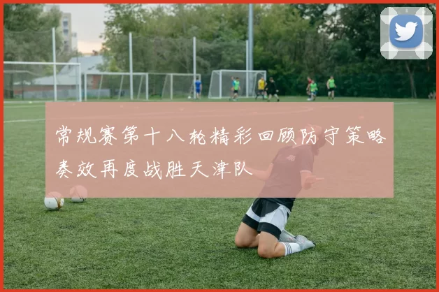 常规赛第十八轮精彩回顾防守策略奏效再度战胜天津队