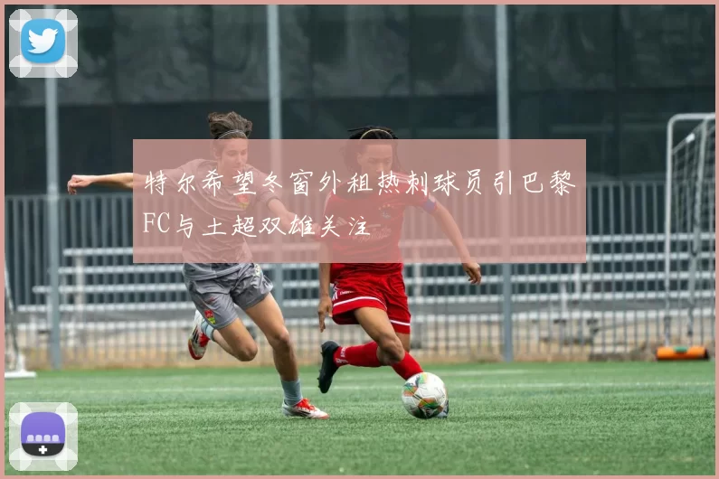 特尔希望冬窗外租热刺球员引巴黎FC与土超双雄关注