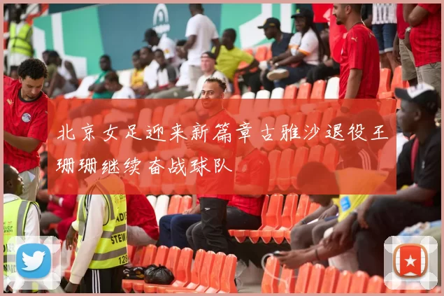 北京女足迎来新篇章古雅沙退役王珊珊继续奋战球队