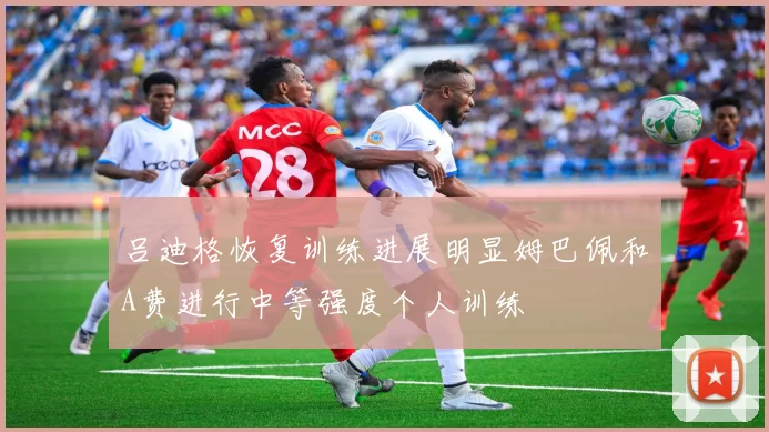 吕迪格恢复训练进展明显姆巴佩和A费进行中等强度个人训练