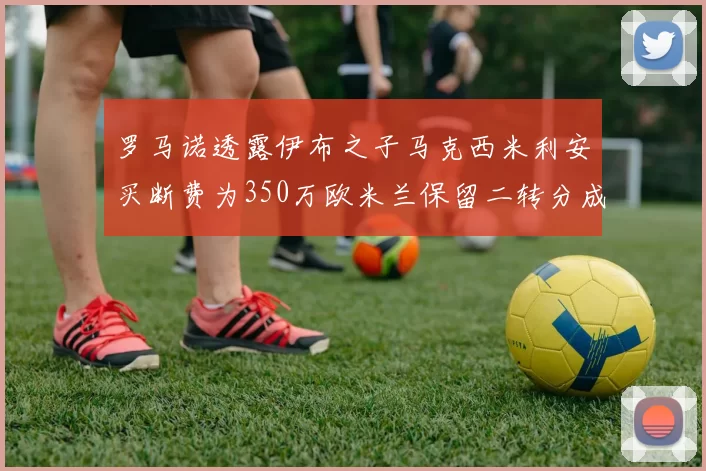 罗马诺透露伊布之子马克西米利安买断费为350万欧米兰保留二转分成