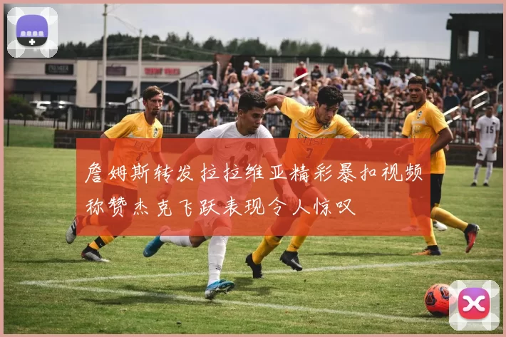 詹姆斯转发拉拉维亚精彩暴扣视频称赞杰克飞跃表现令人惊叹