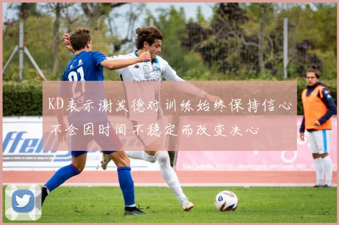 KD表示谢泼德对训练始终保持信心不会因时间不稳定而改变决心