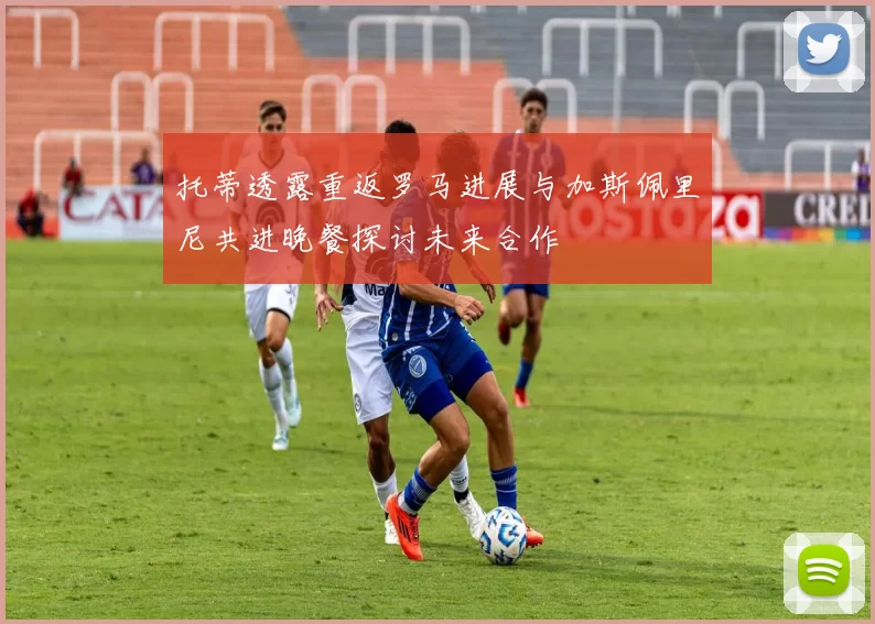 托蒂透露重返罗马进展与加斯佩里尼共进晚餐探讨未来合作